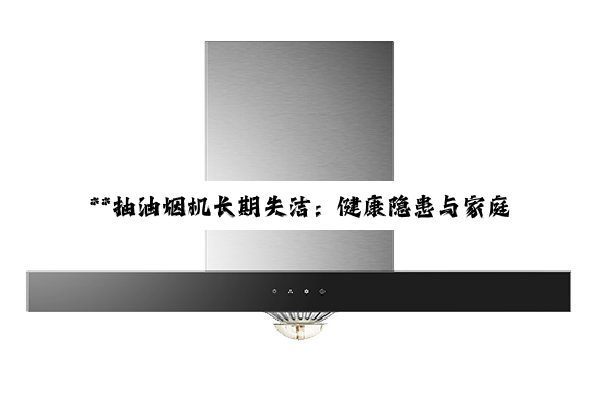 **抽油烟机长期失洁:健康隐患与家庭安全的双重危机**