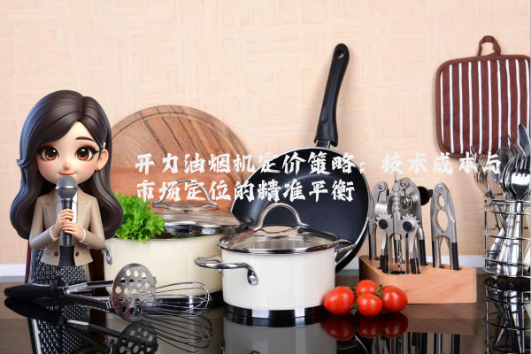 开力油烟机定价策略:技术成本与市场定位的精准平衡